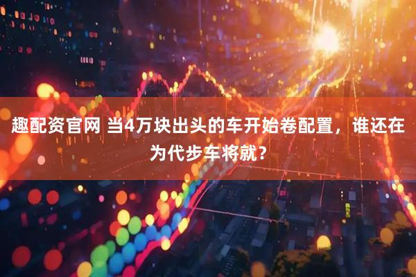 趣配资官网 当4万块出头的车开始卷配置，谁还在为代步车将就？