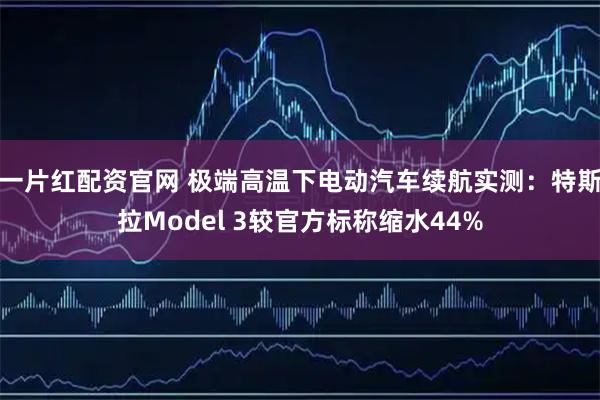一片红配资官网 极端高温下电动汽车续航实测：特斯拉Model 3较官方标称缩水44%