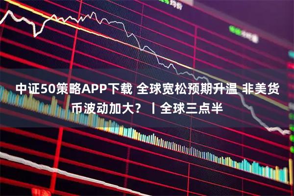中证50策略APP下载 全球宽松预期升温 非美货币波动加大？丨全球三点半