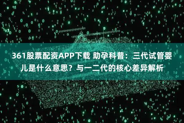 361股票配资APP下载 助孕科普：三代试管婴儿是什么意思？与一二代的核心差异解析