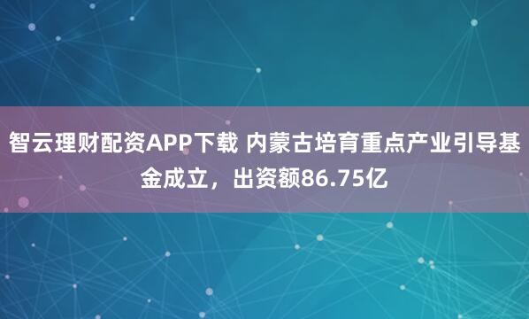 智云理财配资APP下载 内蒙古培育重点产业引导基金成立，出资额86.75亿