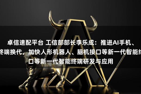 卓信速配平台 工信部部长李乐成：推进AI手机、AI电脑等消费终端换代，加快人形机器人、脑机接口等新一代智能终端研发与应用
