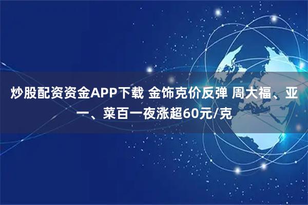 炒股配资资金APP下载 金饰克价反弹 周大福、亚一、菜百一夜涨超60元/克