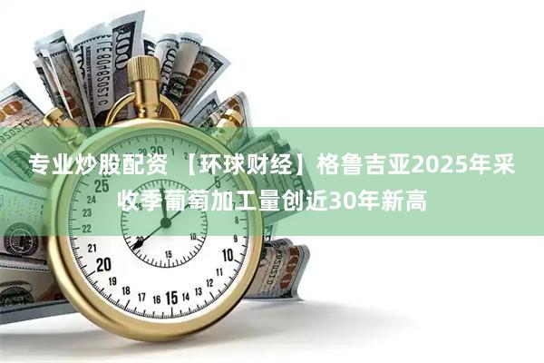 专业炒股配资 【环球财经】格鲁吉亚2025年采收季葡萄加工量创近30年新高