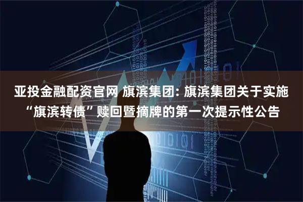 亚投金融配资官网 旗滨集团: 旗滨集团关于实施“旗滨转债”赎回暨摘牌的第一次提示性公告