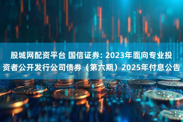 股城网配资平台 国信证券: 2023年面向专业投资者公开发行公司债券（第六期）2025年付息公告