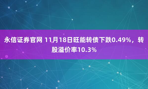 永信证券官网 11月18日旺能转债下跌0.49%，转股溢价率10.3%