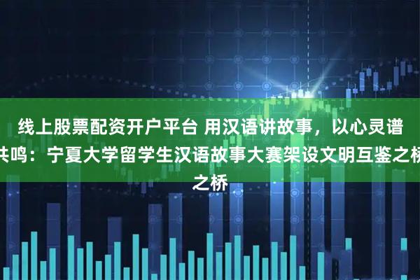 线上股票配资开户平台 用汉语讲故事，以心灵谱共鸣：宁夏大学留学生汉语故事大赛架设文明互鉴之桥