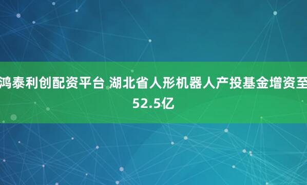 鸿泰利创配资平台 湖北省人形机器人产投基金增资至52.5亿