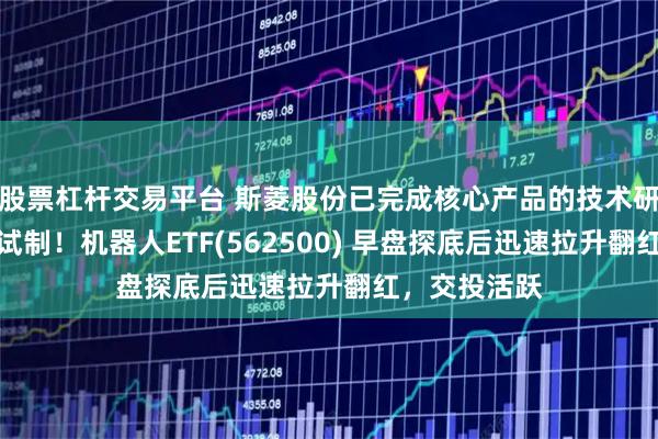 股票杠杆交易平台 斯菱股份已完成核心产品的技术研发和小批量试制！机器人ETF(562500) 早盘探底后迅速拉升翻红，交投活跃