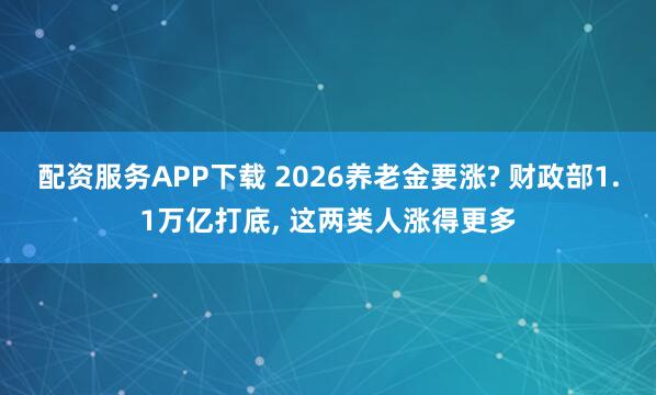 配资服务APP下载 2026养老金要涨? 财政部1.1万亿打底, 这两类人涨得更多