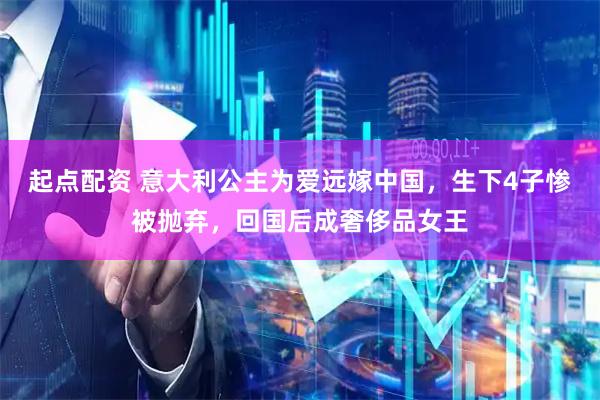 起点配资 意大利公主为爱远嫁中国，生下4子惨被抛弃，回国后成奢侈品女王