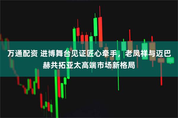 万通配资 进博舞台见证匠心牵手，老凤祥与迈巴赫共拓亚太高端市场新格局