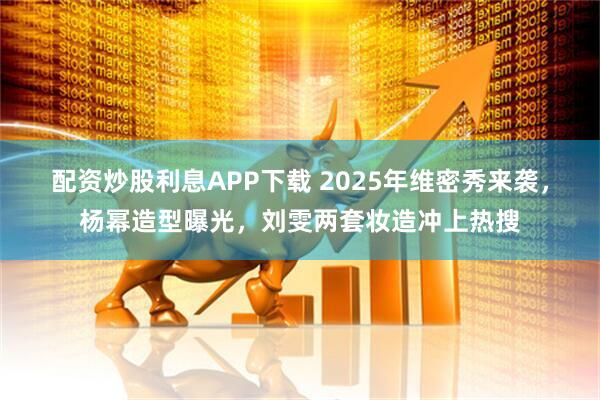 配资炒股利息APP下载 2025年维密秀来袭，杨幂造型曝光，刘雯两套妆造冲上热搜