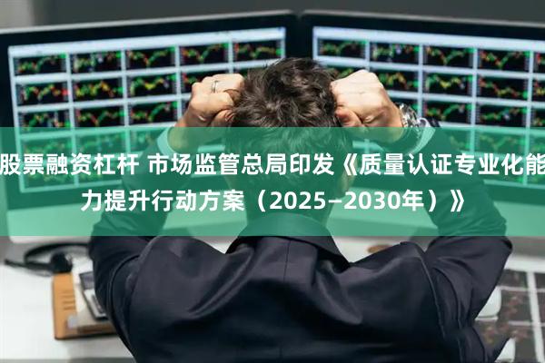 股票融资杠杆 市场监管总局印发《质量认证专业化能力提升行动方案（2025—2030年）》