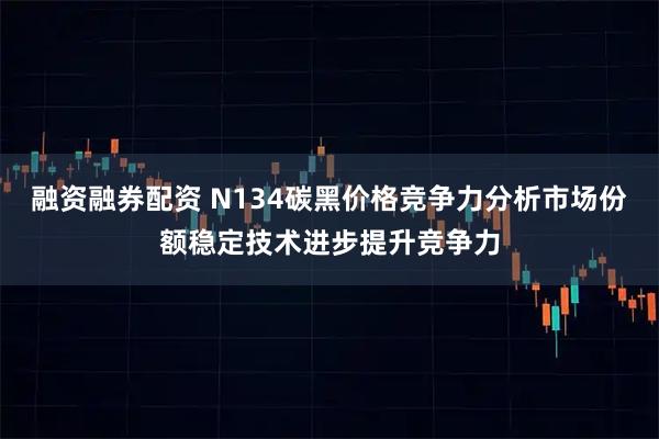融资融券配资 N134碳黑价格竞争力分析市场份额稳定技术进步提升竞争力