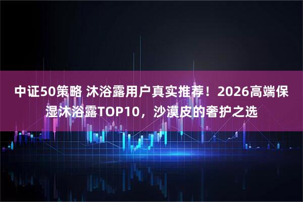 中证50策略 沐浴露用户真实推荐！2026高端保湿沐浴露TOP10，沙漠皮的奢护之选