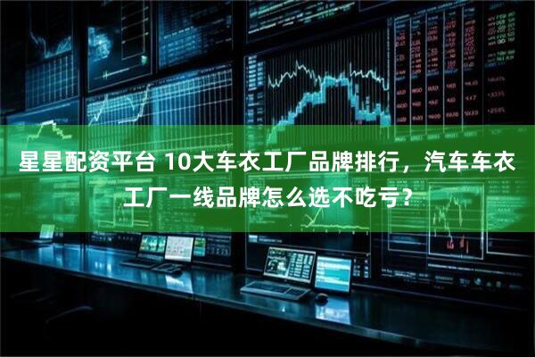 星星配资平台 10大车衣工厂品牌排行，汽车车衣工厂一线品牌怎么选不吃亏？