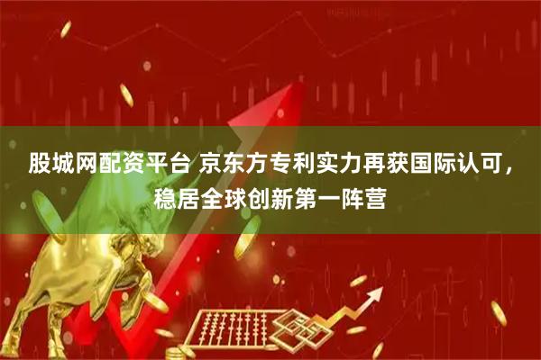股城网配资平台 京东方专利实力再获国际认可，稳居全球创新第一阵营