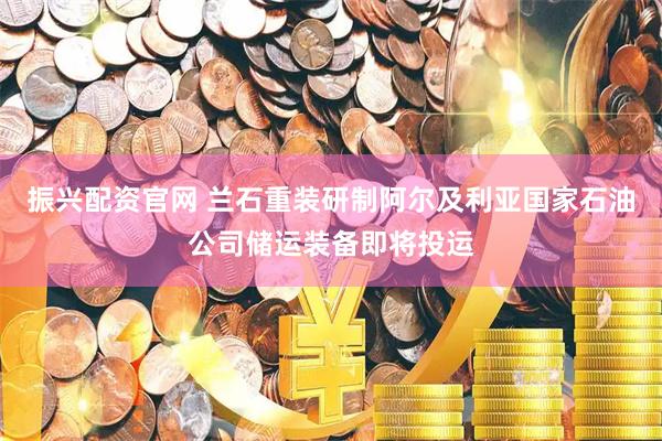 振兴配资官网 兰石重装研制阿尔及利亚国家石油公司储运装备即将投运