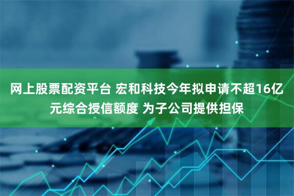 网上股票配资平台 宏和科技今年拟申请不超16亿元综合授信额度 为子公司提供担保