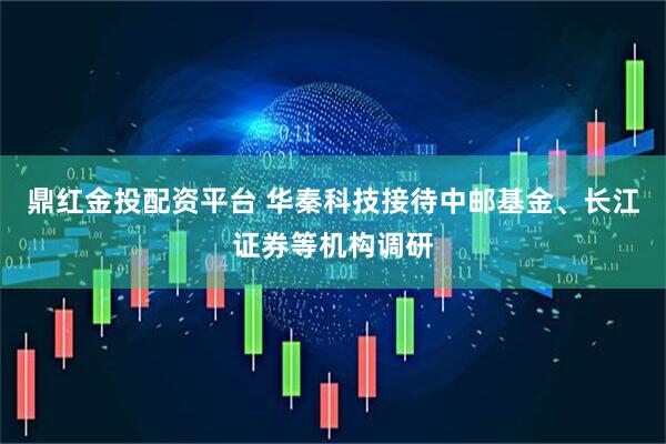 鼎红金投配资平台 华秦科技接待中邮基金、长江证券等机构调研