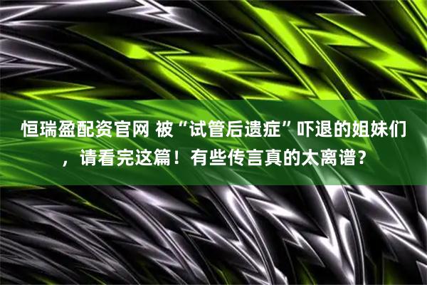 恒瑞盈配资官网 被“试管后遗症”吓退的姐妹们，请看完这篇！有些传言真的太离谱？