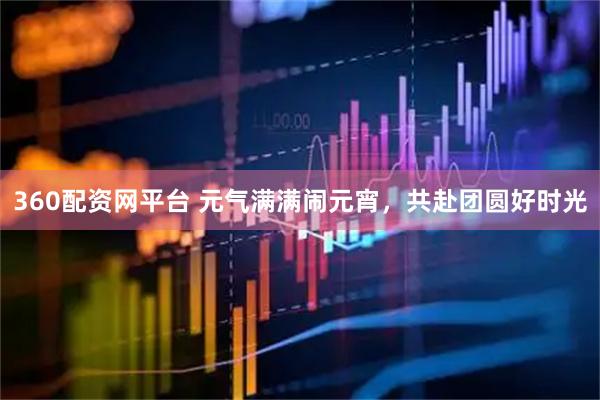 360配资网平台 元气满满闹元宵，共赴团圆好时光