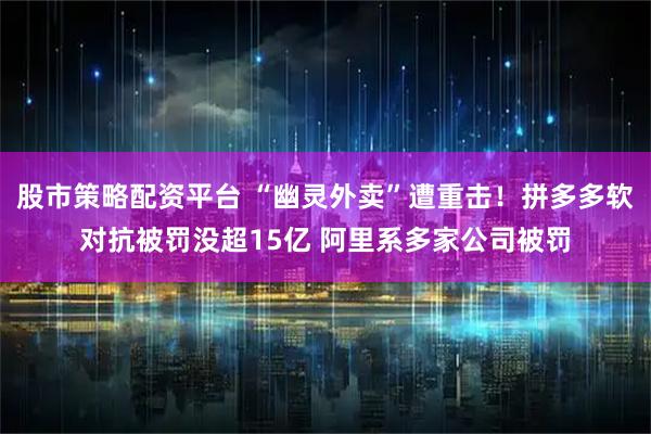 股市策略配资平台 “幽灵外卖”遭重击！拼多多软对抗被罚没超15亿 阿里系多家公司被罚