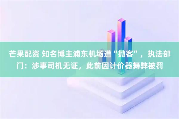 芒果配资 知名博主浦东机场遭“抛客”，执法部门：涉事司机无证，此前因计价器舞弊被罚