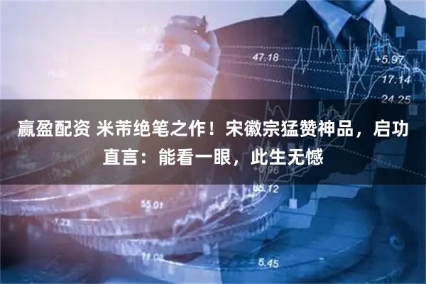 赢盈配资 米芾绝笔之作！宋徽宗猛赞神品，启功直言：能看一眼，此生无憾
