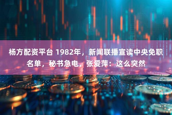 杨方配资平台 1982年，新闻联播宣读中央免职名单，秘书急电，张爱萍：这么突然